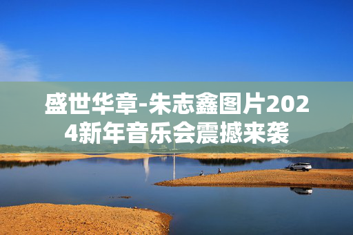盛世华章-朱志鑫图片2024新年音乐会震撼来袭-第1张图片-票100
