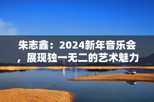 朱志鑫：2024新年音乐会，展现独一无二的艺术魅力-第1张图片-票100