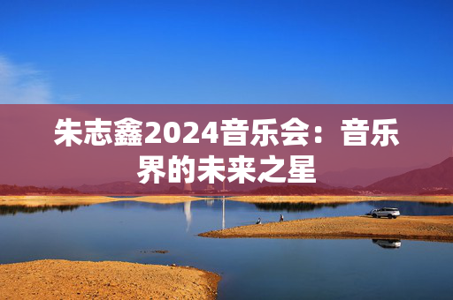 朱志鑫2024音乐会：音乐界的未来之星-第1张图片-票100