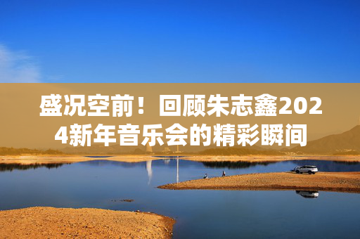 盛况空前！回顾朱志鑫2024新年音乐会的精彩瞬间-第1张图片-票100