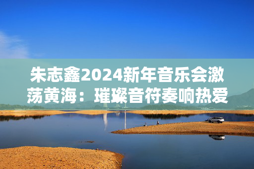 朱志鑫2024新年音乐会激荡黄海：璀璨音符奏响热爱与希望