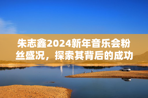 朱志鑫2024新年音乐会粉丝盛况，探索其背后的成功密码-第1张图片-票100