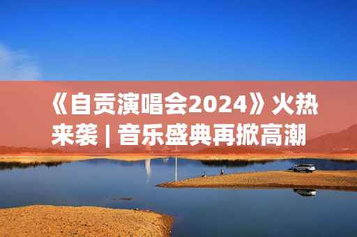 《自贡演唱会2024》火热来袭 | 音乐盛典再掀高潮