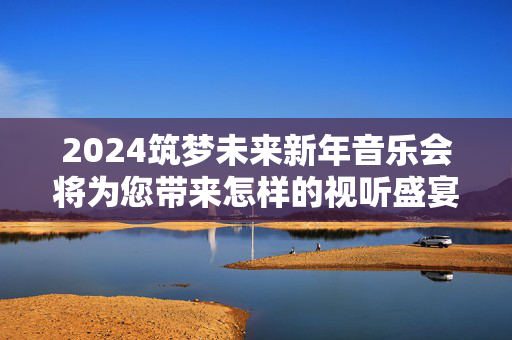 2024筑梦未来新年音乐会将为您带来怎样的视听盛宴？-第1张图片-票100