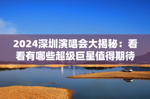 2024深圳演唱会大揭秘：看看有哪些超级巨星值得期待！