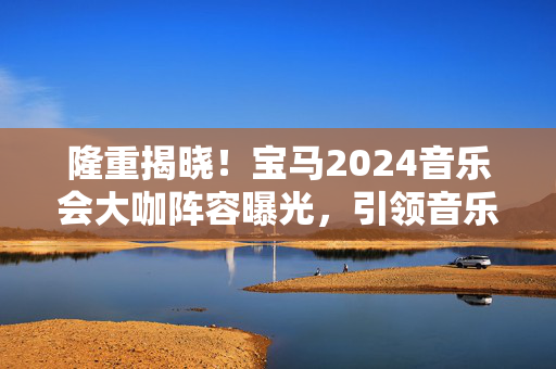 隆重揭晓！宝马2024音乐会大咖阵容曝光，引领音乐界新潮流-第1张图片-票100