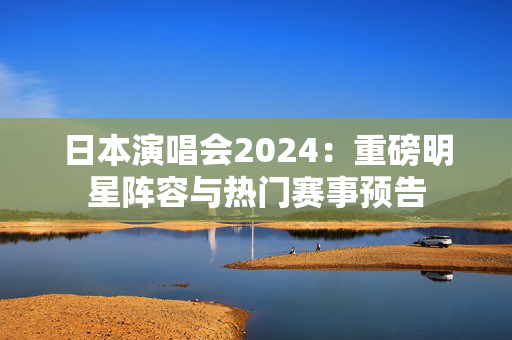 日本演唱会2024：重磅明星阵容与热门赛事预告