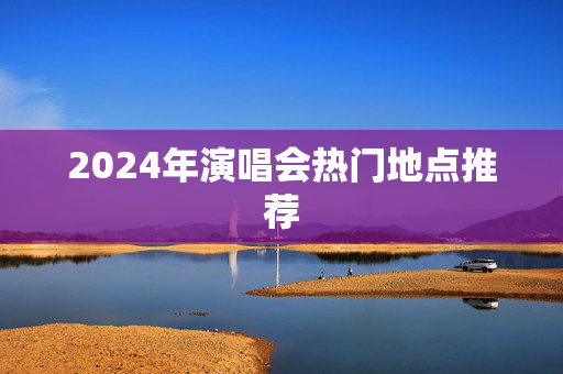 2024年演唱会热门地点推荐