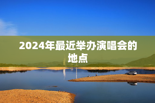 2024年最近举办演唱会的地点