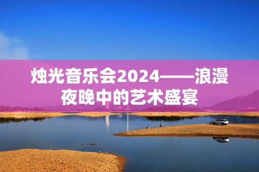 烛光音乐会2024——浪漫夜晚中的艺术盛宴