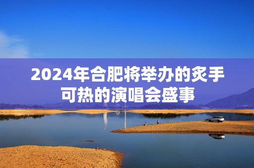 2024年合肥将举办的炙手可热的演唱会盛事