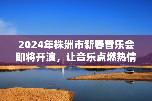2024年株洲市新春音乐会即将开演，让音乐点燃热情！