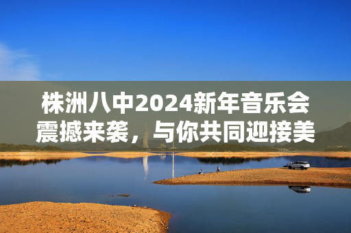 株洲八中2024新年音乐会震撼来袭，与你共同迎接美妙瞬间