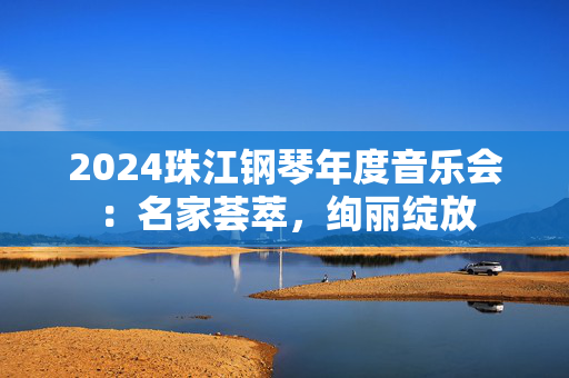 2024珠江钢琴年度音乐会：名家荟萃，绚丽绽放
