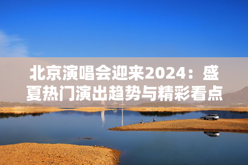北京演唱会迎来2024：盛夏热门演出趋势与精彩看点一览-第1张图片-票100