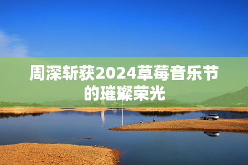 周深斩获2024草莓音乐节的璀璨荣光-第1张图片-票100