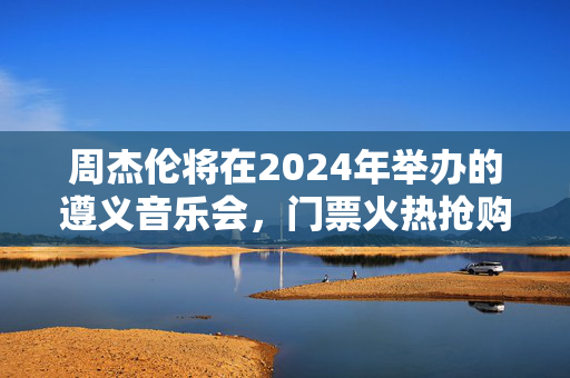 周杰伦将在2024年举办的遵义音乐会，门票火热抢购中！-第1张图片-票100