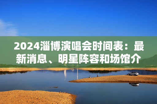 2024淄博演唱会时间表：最新消息、明星阵容和场馆介绍