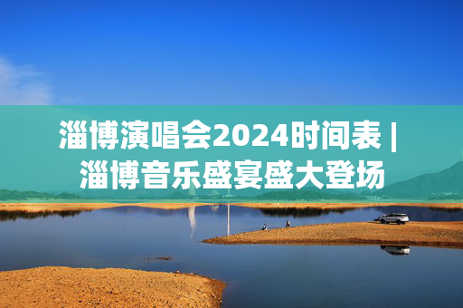 淄博演唱会2024时间表 | 淄博音乐盛宴盛大登场