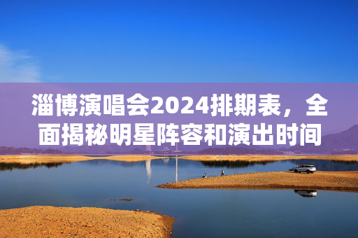 淄博演唱会2024排期表，全面揭秘明星阵容和演出时间