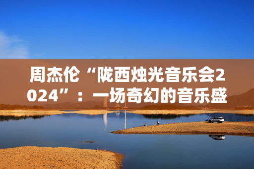 周杰伦“陇西烛光音乐会2024”：一场奇幻的音乐盛宴-第1张图片-票100