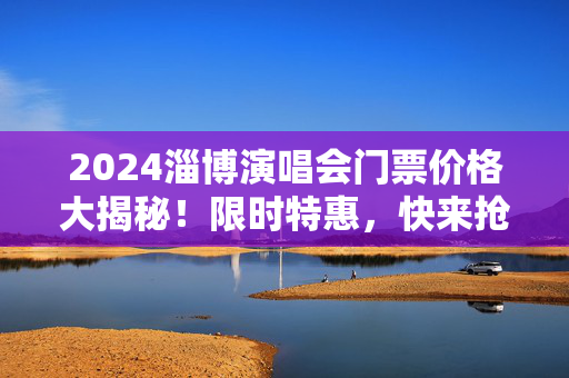 2024淄博演唱会门票价格大揭秘！限时特惠，快来抢购！