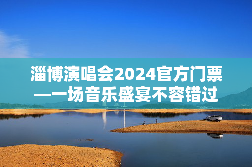 淄博演唱会2024官方门票—一场音乐盛宴不容错过
