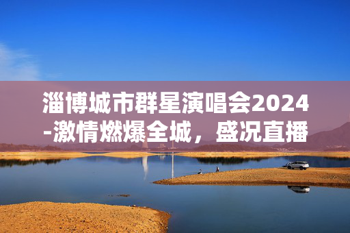 淄博城市群星演唱会2024-激情燃爆全城，盛况直播全程回顾！