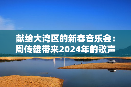 献给大湾区的新春音乐会：周传雄带来2024年的歌声