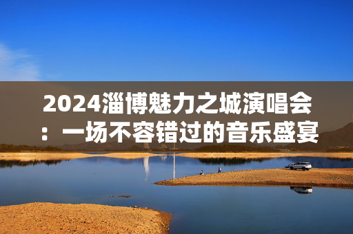 2024淄博魅力之城演唱会：一场不容错过的音乐盛宴