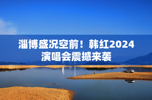 淄博盛况空前！韩红2024演唱会震撼来袭