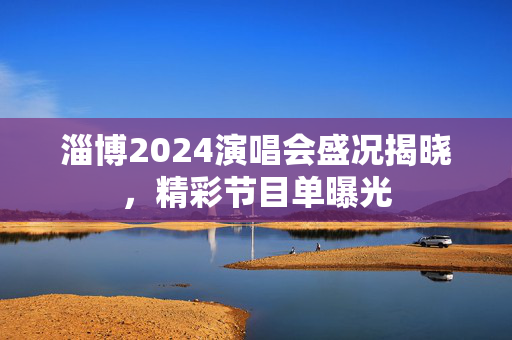 淄博2024演唱会盛况揭晓，精彩节目单曝光