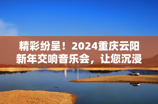 精彩纷呈！2024重庆云阳新年交响音乐会，让您沉浸在音乐之海中！-第1张图片-票100