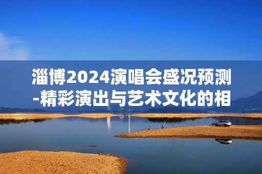 淄博2024演唱会盛况预测-精彩演出与艺术文化的相遇