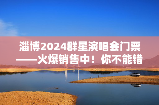 淄博2024群星演唱会门票——火爆销售中！你不能错过的音乐盛宴！