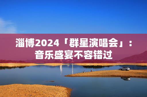 淄博2024「群星演唱会」：音乐盛宴不容错过