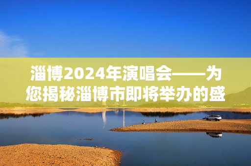 淄博2024年演唱会——为您揭秘淄博市即将举办的盛大音乐盛典