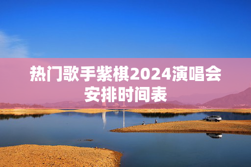 热门歌手紫棋2024演唱会安排时间表