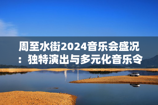 周至水街2024音乐会盛况：独特演出与多元化音乐令人流连忘返-第1张图片-票100