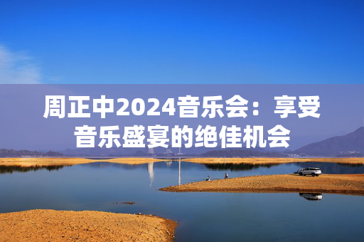 周正中2024音乐会：享受音乐盛宴的绝佳机会-第1张图片-票100