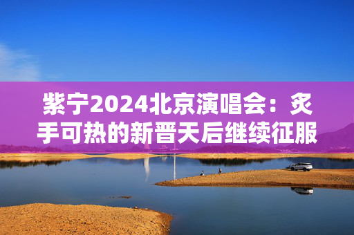 紫宁2024北京演唱会：炙手可热的新晋天后继续征服舞台