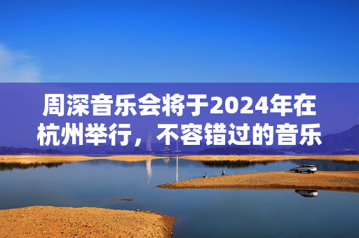 周深音乐会将于2024年在杭州举行，不容错过的音乐盛宴