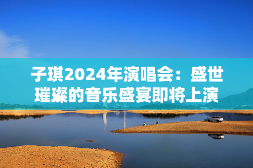 子琪2024年演唱会：盛世璀璨的音乐盛宴即将上演
