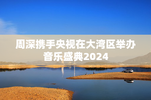 周深携手央视在大湾区举办音乐盛典2024-第1张图片-票100