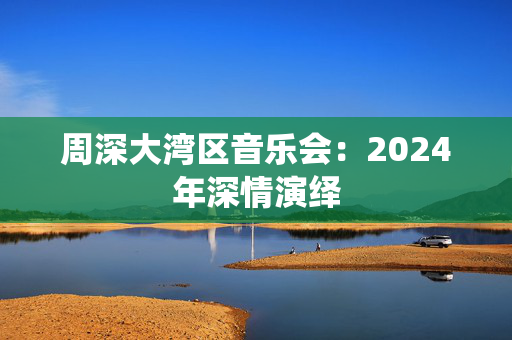 周深大湾区音乐会：2024年深情演绎