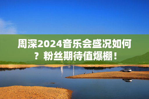 周深2024音乐会盛况如何？粉丝期待值爆棚！