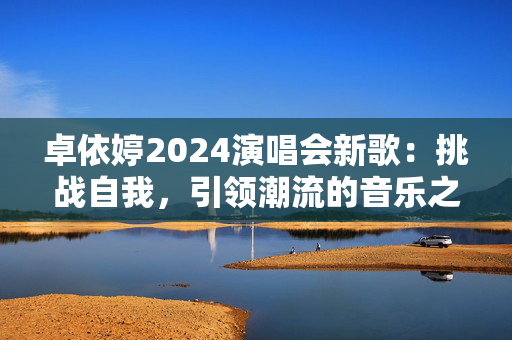 卓依婷2024演唱会新歌：挑战自我，引领潮流的音乐之旅-第1张图片-票100