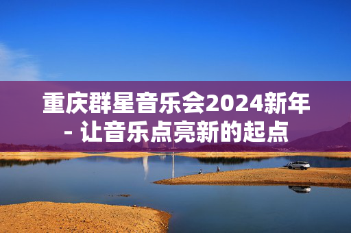 重庆群星音乐会2024新年- 让音乐点亮新的起点