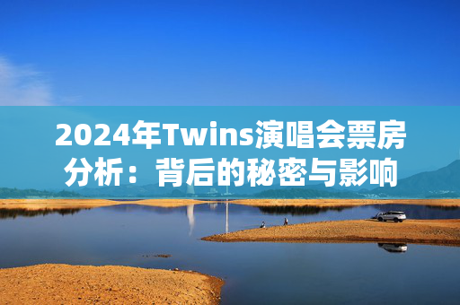 2024年Twins演唱会票房分析：背后的秘密与影响