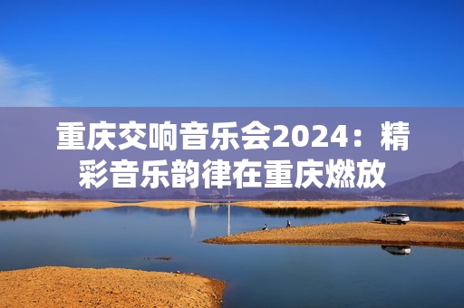 重庆交响音乐会2024：精彩音乐韵律在重庆燃放-第1张图片-票100